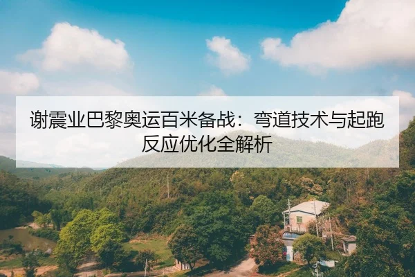 谢震业巴黎奥运百米备战：弯道技术与起跑反应优化全解析